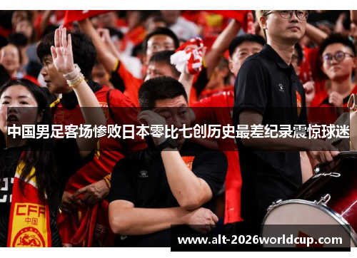 中国男足客场惨败日本零比七创历史最差纪录震惊球迷